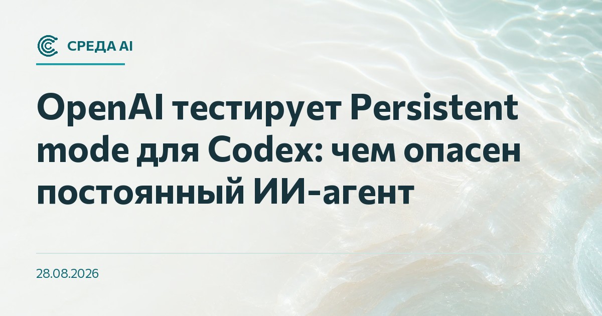 OpenAI тестирует Persistent mode для Codex: чем опасен постоянный ИИ-агент
