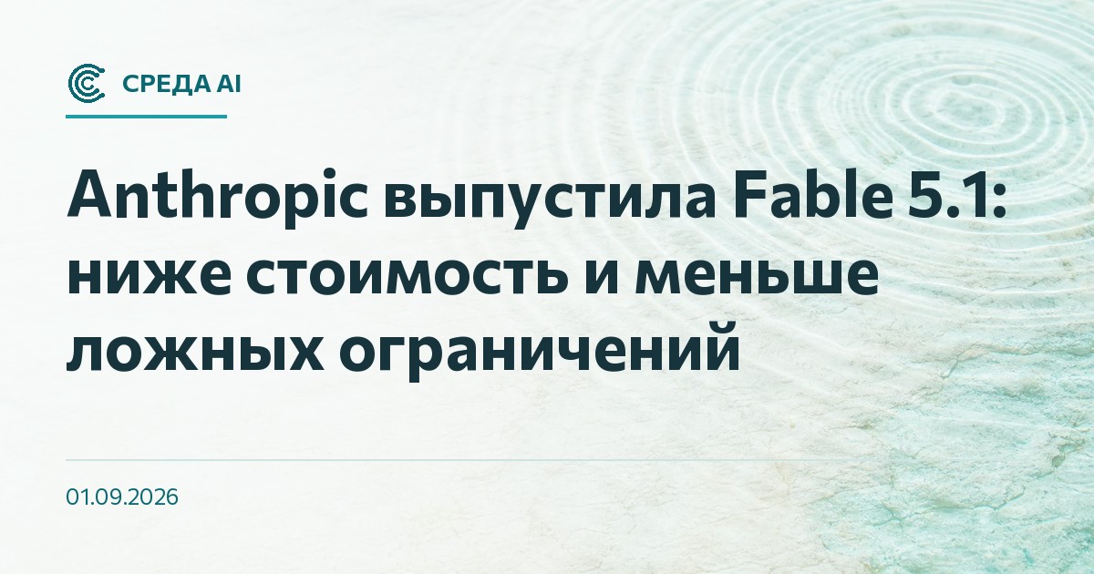 Anthropic выпустила Fable 5.1: ниже стоимость и меньше ложных ограничений