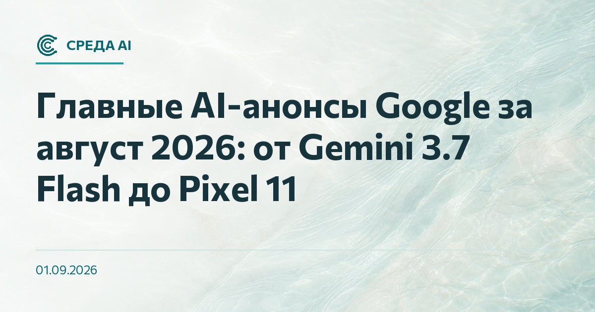 Главные AI-анонсы Google за август 2026: от Gemini 3.7 Flash до Pixel 11